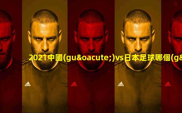 2021中國(guó)vs日本足球哪個(gè)贏了