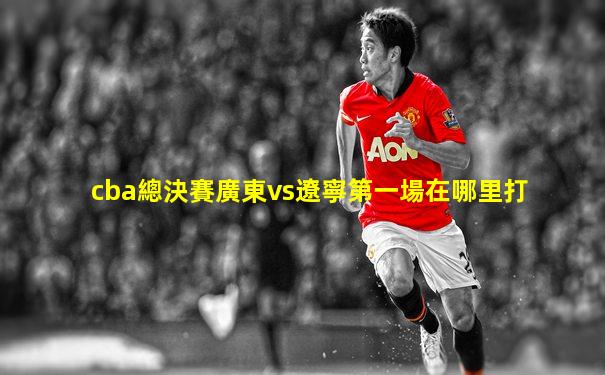 cba總決賽廣東vs遼寧第一場在哪里打