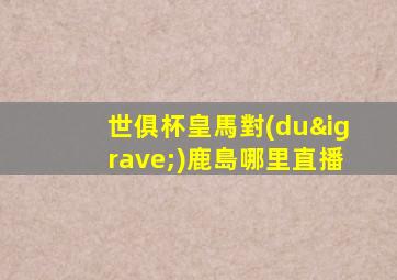 世俱杯皇馬對(duì)鹿島哪里直播