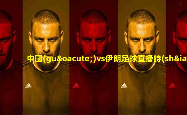 中國(guó)vs伊朗足球直播時(shí)間