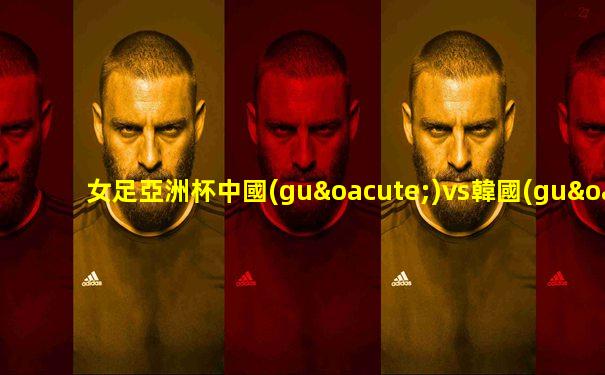 女足亞洲杯中國(guó)vs韓國(guó)二場(chǎng)比賽