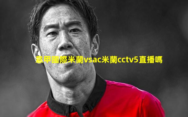 意甲國際米蘭vsac米蘭cctv5直播嗎