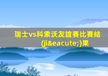 瑞士vs科索沃友誼賽比賽結(jié)果