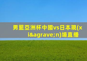 男籃亞洲杯中國vs日本現(xiàn)場直播