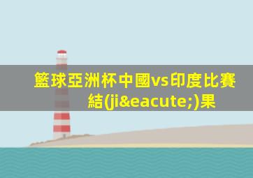 籃球亞洲杯中國vs印度比賽結(jié)果