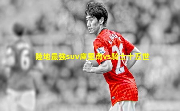 陸地最強suv庫里南vs騎士十五世